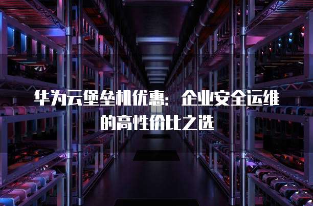 华为云堡垒机优惠:企业安全运维的高性价比之选