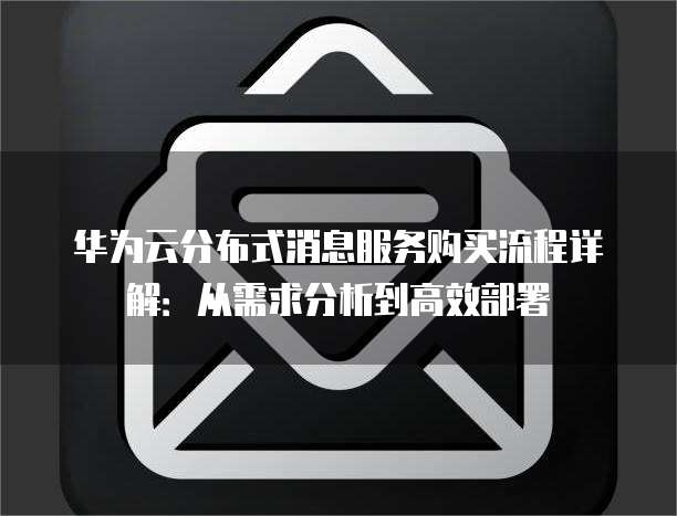 华为云分布式消息服务购买流程详解:从需求分析到高效部署