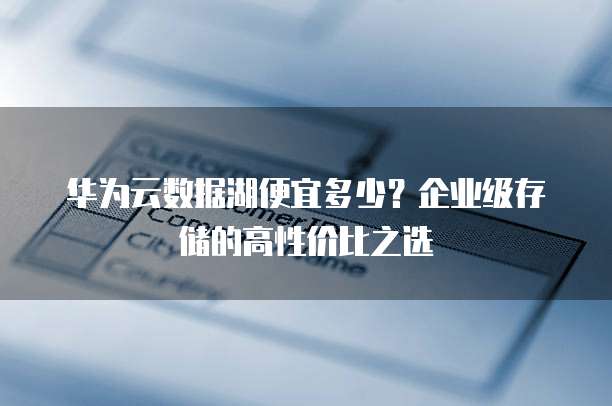 华为云数据湖便宜多少？企业级存储的高性价比之选