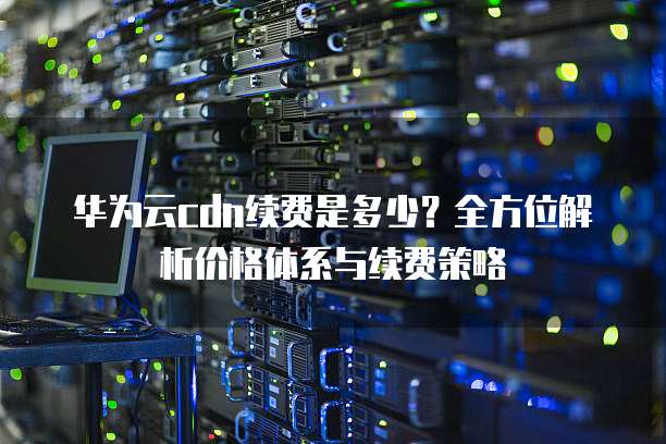 华为云cdn续费是多少？全方位解析价格体系与续费策略