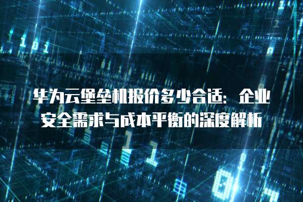 华为云堡垒机报价多少合适：企业安全需求与成本平衡的深度解析