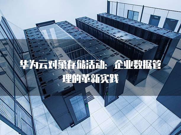 华为云对象存储活动:企业数据管理的革新实践