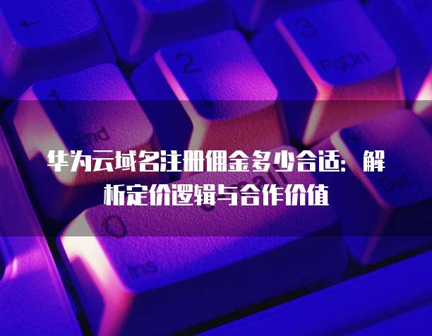 华为云域名注册佣金多少合适:解析定价逻辑与合作价值