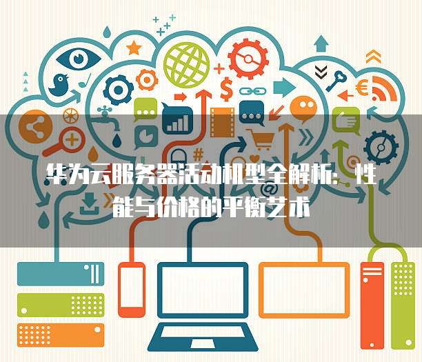 华为云服务器活动机型全解析:性能与价格的平衡艺术