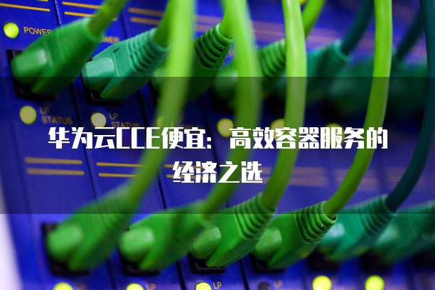 华为云CCE便宜:高效容器服务的经济之选