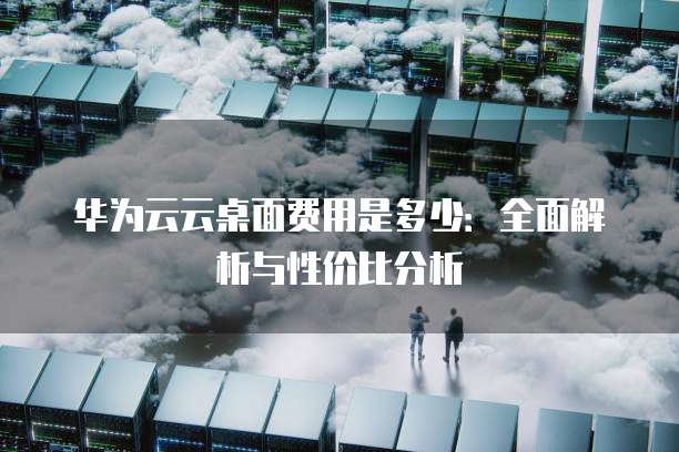 华为云云桌面费用是多少:全面解析与性价比分析