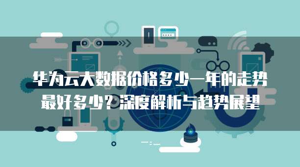 华为云大数据价格多少一年的走势最好多少?深度解析与趋势展望