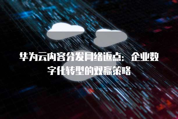 华为云内容分发网络返点:企业数字化转型的双赢策略