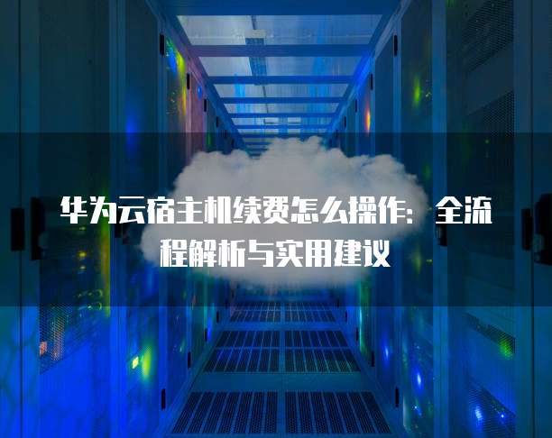 华为云宿主机续费怎么操作：全流程解析与实用建议