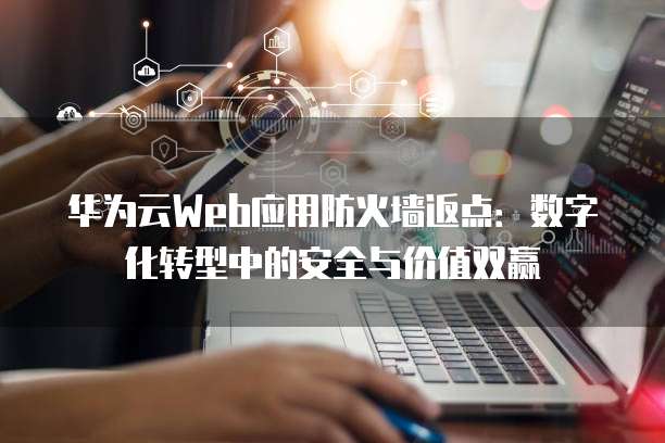 华为云Web应用防火墙返点：数字化转型中的安全与价值双赢