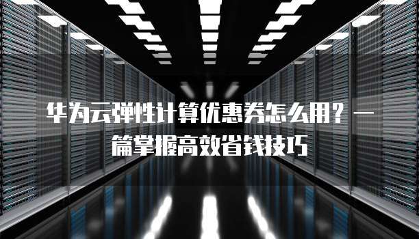 华为云弹性计算优惠券怎么用？一篇掌握高效省钱技巧