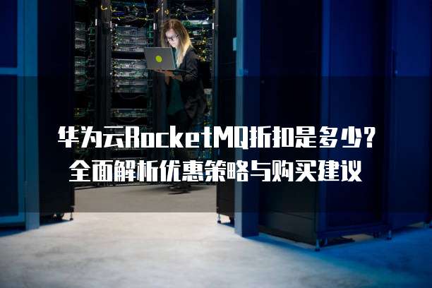华为云RocketMQ折扣是多少?全面解析优惠策略与购买建议