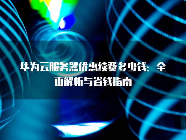 华为云服务器优惠续费多少钱:全面解析与省钱指南
