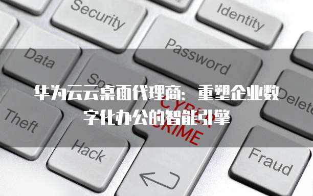 华为云云桌面代理商:重塑企业数字化办公的智能引擎