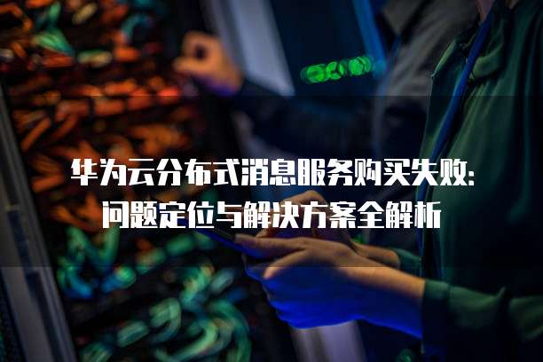 华为云分布式消息服务购买失败:问题定位与解决方案全解析