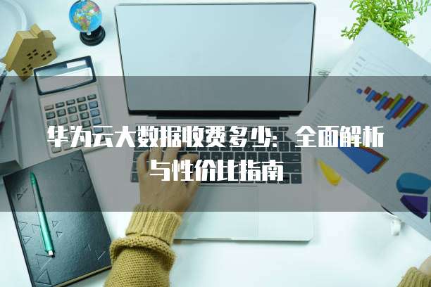 华为云大数据收费多少:全面解析与性价比指南