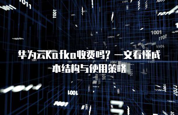 华为云Kafka收费吗?一文看懂成本结构与使用策略