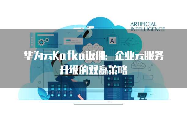 华为云Kafka返佣：企业云服务升级的双赢策略