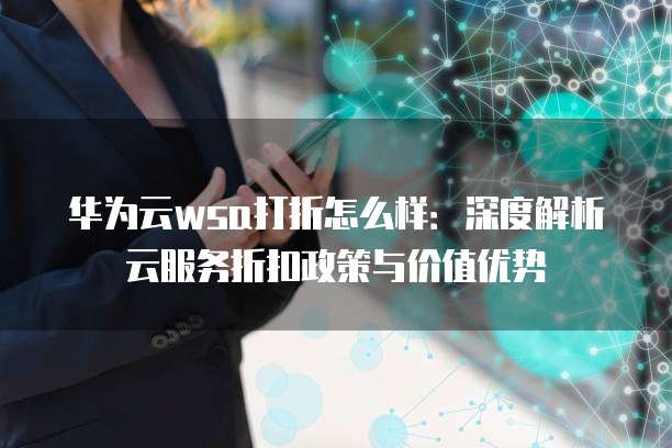华为云wsa打折怎么样:深度解析云服务折扣政策与价值优势