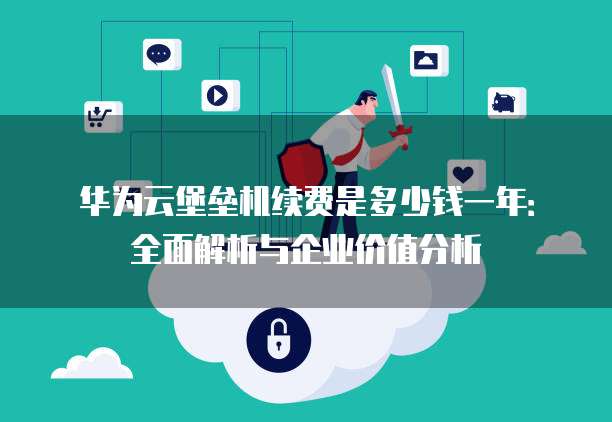 华为云堡垒机续费是多少钱一年：全面解析与企业价值分析