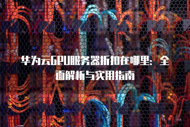 华为云GPU服务器折扣在哪里:全面解析与实用指南