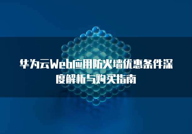 华为云Web应用防火墙优惠条件深度解析与购买指南