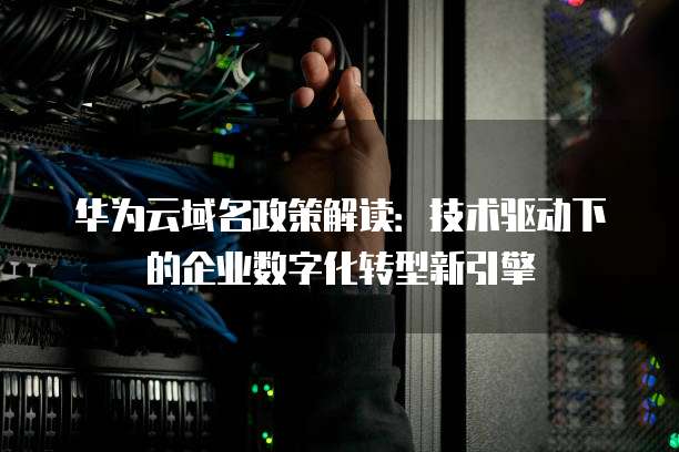 华为云域名政策解读:技术驱动下的企业数字化转型新引擎