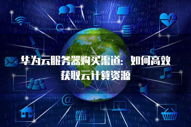 华为云服务器购买渠道:如何高效获取云计算资源