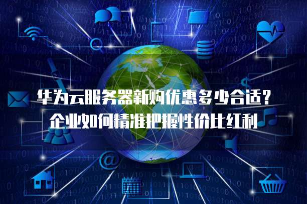 华为云服务器新购优惠多少合适?企业如何精准把握性价比红利