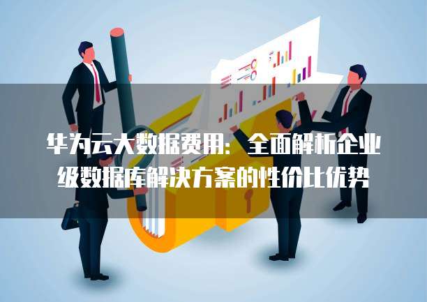 华为云大数据费用:全面解析企业级数据库解决方案的性价比优势