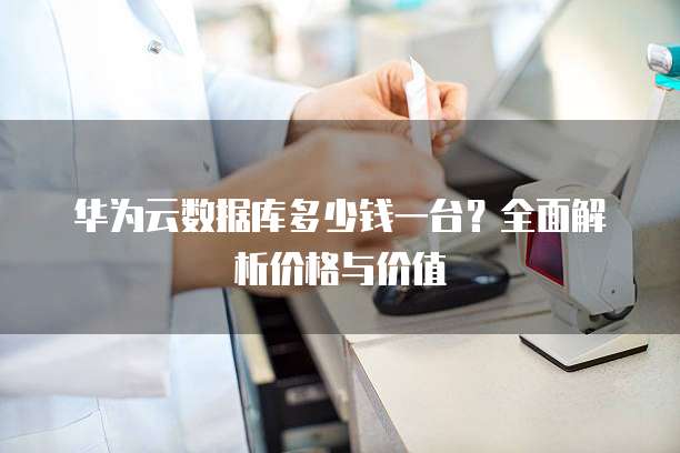 华为云数据库多少钱一台?全面解析价格与价值