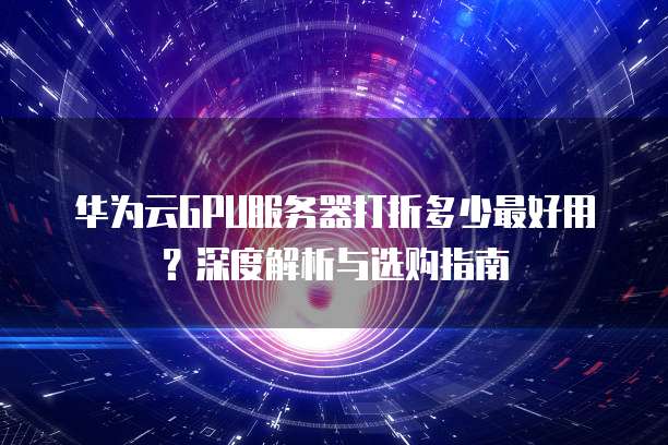 华为云GPU服务器打折多少最好用?深度解析与选购指南