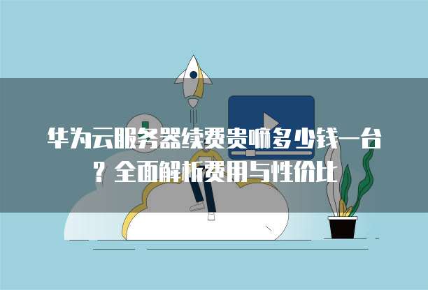 华为云服务器续费贵嘛多少钱一台？全面解析费用与性价比