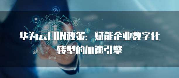 华为云CDN政策:赋能企业数字化转型的加速引擎