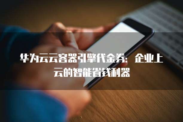 华为云云容器引擎代金券：企业上云的智能省钱利器