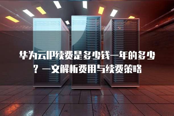 华为云IP续费是多少钱一年的多少?一文解析费用与续费策略