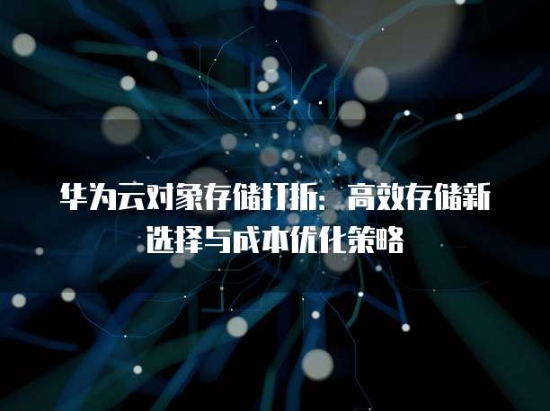 华为云对象存储打折:高效存储新选择与成本优化策略