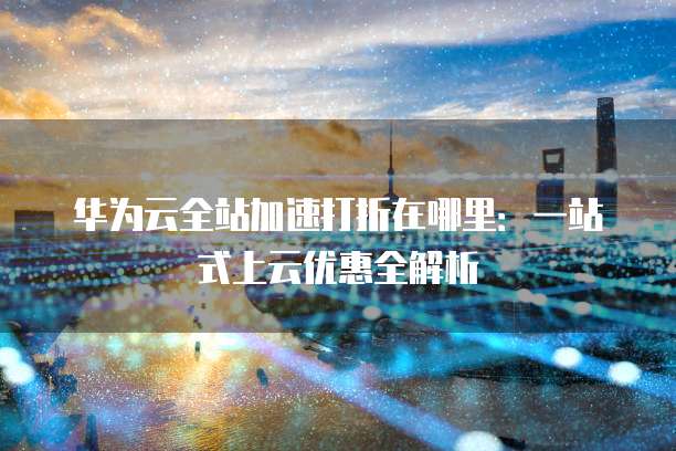 华为云全站加速打折在哪里:一站式上云优惠全解析