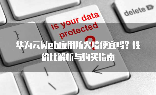 华为云Web应用防火墙便宜吗?性价比解析与购买指南