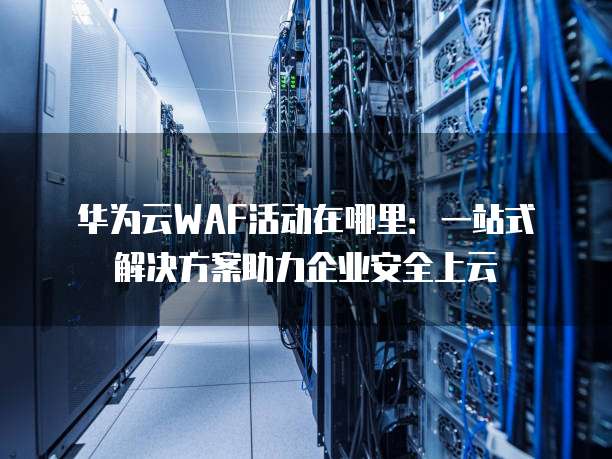华为云WAF活动在哪里:一站式解决方案助力企业安全上云