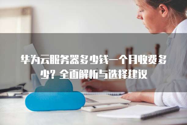华为云服务器多少钱一个月收费多少?全面解析与选择建议