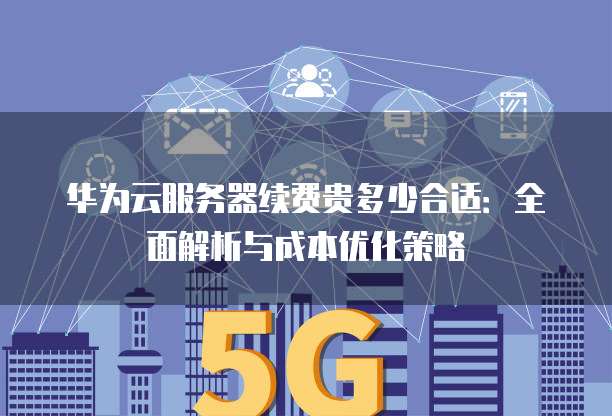 华为云服务器续费贵多少合适:全面解析与成本优化策略