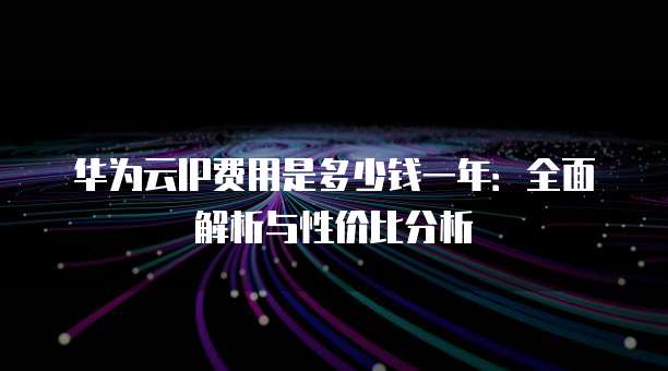 华为云IP费用是多少钱一年:全面解析与性价比分析