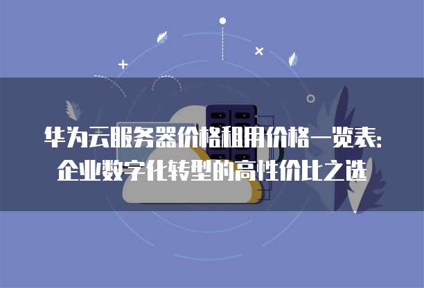 华为云服务器价格租用价格一览表:企业数字化转型的高性价比之选