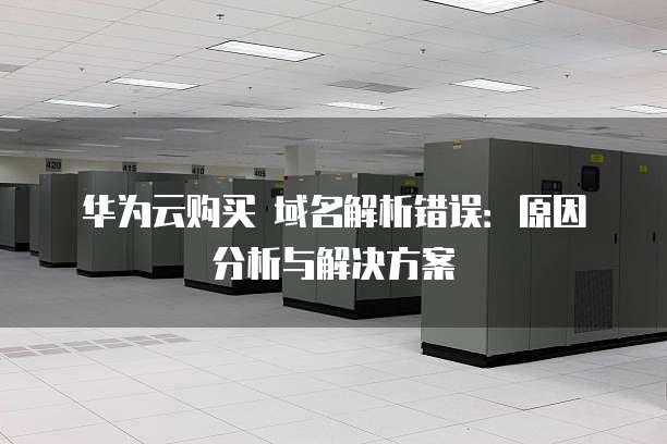 华为云购买 域名解析错误：原因分析与解决方案
