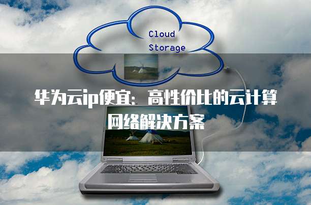 华为云ip便宜:高性价比的云计算网络解决方案