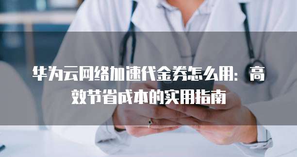 华为云网络加速代金券怎么用:高效节省成本的实用指南