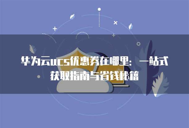 华为云ucs优惠券在哪里:一站式获取指南与省钱秘籍