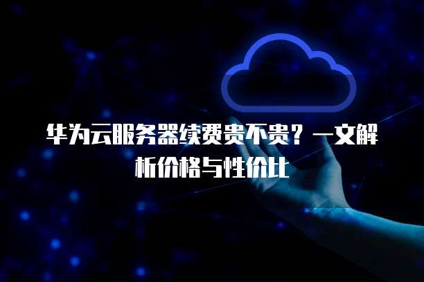华为云服务器续费贵不贵?一文解析价格与性价比