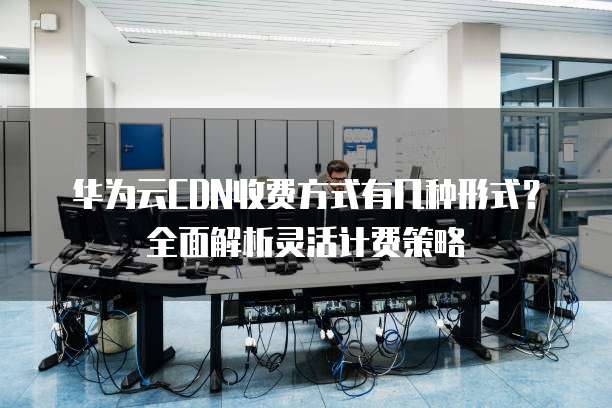 华为云CDN收费方式有几种形式?全面解析灵活计费策略
